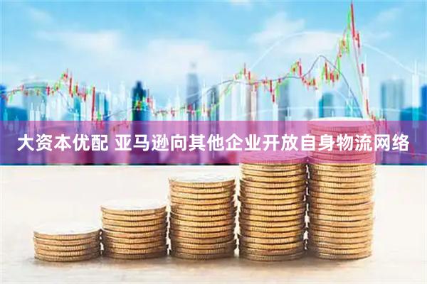 大资本优配 亚马逊向其他企业开放自身物流网络